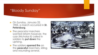 “Bloody Sunday”
▶ On Sunday, January 22,
1905, a march occurred in St.
Petersburg.
▶ The peaceful marchers
wanted reform however, the
czar (Nicholas II) called in
soldiers to put down the
uprising.
▶ The soldiers opened fire on
the peaceful marchers, killing
and wounding several.
 