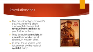 Revolutionaries
▶ The provisional government’s
slowness to bring about
meaningful change led
revolutionary socialists to
plot further actions.
▶ They established soviets, or
councils of workers and
soldiers, in Russian cities.
▶ In time, these soviets were
taken over by the radical
socialist party.
 