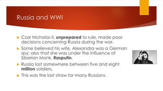 Russia and WWI
▶ Czar Nicholas II, unprepared to rule, made poor
decisions concerning Russia during the war.
▶ Some believed his wife, Alexandra was a German
spy; also that she was under the influence of
Siberian Monk, Rasputin.
▶ Russia lost somewhere between five and eight
million soldiers.
▶ This was the last straw for many Russians.
 