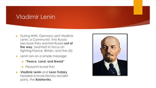 Vladimir Lenin
▶ During WWI, Germany sent Vladimir
Lenin, a Communist, into Russia
because they wanted Russia out of
the way. (wanted to focus on
fighting France, Britain, and the US)
▶ Lenin ran on a simple message:
▶ “Peace, Land, and Bread”
▶ Peasants loved this!
▶ Vladimir Lenin and Leon Trotsky
headed a revolutionary socialist
party, the Bolsheviks.
 