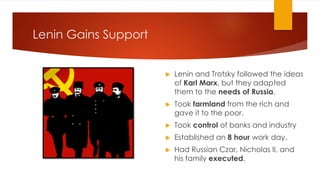 Lenin Gains Support
▶ Lenin and Trotsky followed the ideas
of Karl Marx, but they adapted
them to the needs of Russia.
▶ Took farmland from the rich and
gave it to the poor.
▶ Took control of banks and industry
▶ Established an 8 hour work day.
▶ Had Russian Czar, Nicholas II, and
his family executed.
 