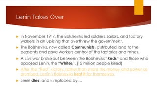 Lenin Takes Over
▶ In November 1917, the Bolsheviks led soldiers, sailors, and factory
workers in an uprising that overthrew the government.
▶ The Bolsheviks, now called Communists, distributed land to the
peasants and gave workers control of the factories and mines.
▶ A civil war broke out between the Bolsheviks “Reds” and those who
opposed Lenin, the “Whites”. (15 million people killed)
▶ After the “Red” victory, rather than share the money and power as
promised, Lenin’s Bolsheviks kept it for themselves.
▶ Lenin dies, and is replaced by….
 