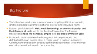 Big Picture
▶ World leaders used various means to accomplish political, economic,
and social goals to promote national interest and individual rights.
▶ Russia’s participation in WWI, weak leadership, economic disparity, and
the influence of Lenin led to the Russian Revolution. The Russian
Revolution ended the Romanov Empire and created communist USSR.
▶ Economic systems determine how goods will be produced and
distributed-though politics plays a major role in a nation’s economy.
Communism and fascism directly commands economies while the free-
market system dominates in democracies.
 