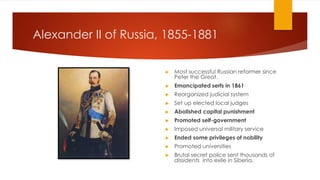 Alexander II of Russia, 1855-1881
▶ Most successful Russian reformer since
Peter the Great.
▶ Emancipated serfs in 1861
▶ Reorganized judicial system
▶ Set up elected local judges
▶ Abolished capital punishment
▶ Promoted self-government
▶ Imposed universal military service
▶ Ended some privileges of nobility
▶ Promoted universities
▶ Brutal secret police sent thousands of
dissidents into exile in Siberia.
 