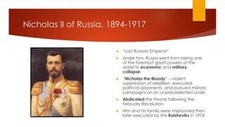 Nicholas II of Russia, 1894-1917
▶ “Last Russian Emperor”
▶ Under him, Russia went from being one
of the foremost great powers of the
world to economic and military
collapse.
▶ “Nicholas the Bloody” – violent
suppression of rebellion, executed
political opponents, and pursued military
campaigns on an unprecedented scale.
▶ Abdicated the throne following the
February Revolution.
▶ Him and his family were imprisoned then
later executed by the Bolsheviks in 1918.
 