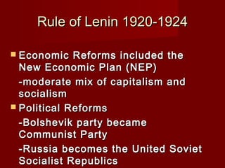 Rule of Lenin 1920-1924Rule of Lenin 1920-1924
 Economic Reforms included theEconomic Reforms included the
New Economic Plan (NEP)New Economic Plan (NEP)
-moderate mix of capitalism and-moderate mix of capitalism and
socialismsocialism
 Political ReformsPolitical Reforms
-Bolshevik party became-Bolshevik party became
Communist PartyCommunist Party
-Russia becomes the United Soviet-Russia becomes the United Soviet
Socialist RepublicsSocialist Republics
 