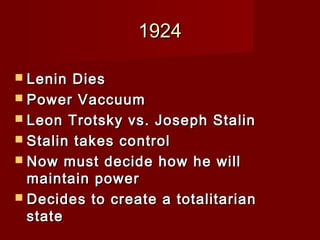 19241924
 Lenin DiesLenin Dies
 Power VaccuumPower Vaccuum
 Leon Trotsky vs. Joseph StalinLeon Trotsky vs. Joseph Stalin
 Stalin takes controlStalin takes control
 Now must decide how he willNow must decide how he will
maintain powermaintain power
 Decides to create a totalitarianDecides to create a totalitarian
statestate
 
