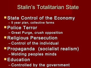 Stalin’s Totalitarian StateStalin’s Totalitarian State
 State Control of the EconomyState Control of the Economy
– 5 year plan, collective farms5 year plan, collective farms
 Police TerrorPolice Terror
– Great Purge, crush oppositionGreat Purge, crush opposition
 Religious PersecutionReligious Persecution
– Control of the individualControl of the individual
 Propaganda (socialist realism)Propaganda (socialist realism)
– Molding peoples mindsMolding peoples minds
 EducationEducation
– Controlled by the governmentControlled by the government
 