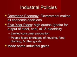 Industrial PoliciesIndustrial Policies
 Command EconomyCommand Economy: Government makes: Government makes
all economic decisionsall economic decisions
 Five-Year PlansFive-Year Plans: high quotas (goals) for: high quotas (goals) for
output of steel, coal, oil, & electricityoutput of steel, coal, oil, & electricity
– Limited consumer productionLimited consumer production
– People faced shortages of housing, food,People faced shortages of housing, food,
clothing, & other goodsclothing, & other goods
 Made some industrial gainsMade some industrial gains
 