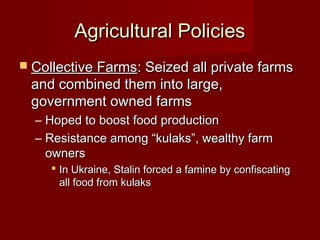 Agricultural PoliciesAgricultural Policies
 Collective FarmsCollective Farms: Seized all private farms: Seized all private farms
and combined them into large,and combined them into large,
government owned farmsgovernment owned farms
– Hoped to boost food productionHoped to boost food production
– Resistance among “kulaks”, wealthy farmResistance among “kulaks”, wealthy farm
ownersowners
 In Ukraine, Stalin forced a famine by confiscatingIn Ukraine, Stalin forced a famine by confiscating
all food from kulaksall food from kulaks
 
