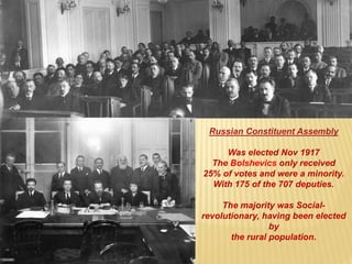 Russian Constituent Assembly
Was elected Nov 1917
The Bolshevics only received
25% of votes and were a minority.
With 175 of the 707 deputies.
The majority was Social-
revolutionary, having been elected
by
the rural population.
 