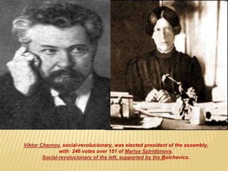 Víktor Chernov, social-revolucionary, was elected president of the assembly,
with 246 votes over 151 of Mariya Spiridónova,
Social-revolucionary of the left, supported by the Bolchevics.
 