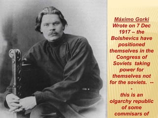 Máximo Gorki
Wrote on 7 Dec
1917 – the
Bolshevics have
positioned
themselves in the
Congress of
Soviets taking
power for
themselves not
for the soviets. --
-
this is an
olgarchy republic
of some
commisars of
 