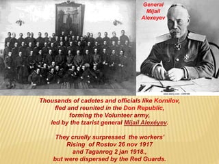 Thousands of cadetes and officials like Kornílov,
fled and reunited in the Don Republic,
forming the Volunteer army,
led by the tzarist general Mijaíl Alexéyev.
They cruelly surpressed the workers’
Rising of Rostov 26 nov 1917
and Taganrog 2 jan 1918.,
but were dispersed by the Red Guards.
General
Mijaíl
Alexeyev
 