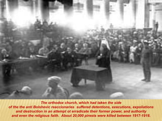 The orthodox church, which had taken the side
of the the anti Bolshevic reaccionaries suffered detentions, executions, expoliations
and destruction in an attempt ot erradicate their former power, and authority
and even the religious faith. About 20,000 pirests were killed between 1917-1918.
 