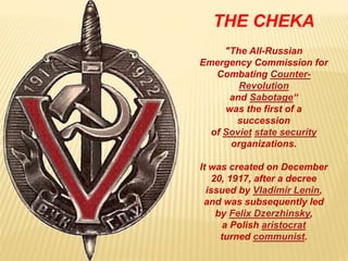 THE CHEKA
"The All-Russian
Emergency Commission for
Combating Counter-
Revolution
and Sabotage“
was the first of a
succession
of Soviet state security
organizations.
It was created on December
20, 1917, after a decree
issued by Vladimir Lenin,
and was subsequently led
by Felix Dzerzhinsky,
a Polish aristocrat
turned communist.
 