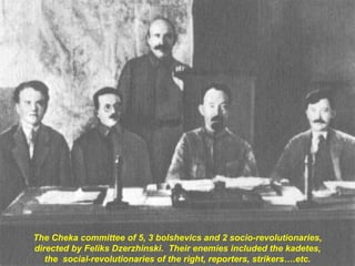 The Cheka committee of 5, 3 bolshevics and 2 socio-revolutionaries,
directed by Feliks Dzerzhinski. Their enemies included the kadetes,
the social-revolutionaries of the right, reporters, strikers….etc.
 