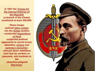 In 1921 the Troops for
the Internal Defense of
the Republic
(a branch of the Cheka)
numbered at least 200,000.
These troops
-policed labor camps;
-ran the Gulag system;
- conducted requisitions
of food;
-subjected political
opponents to secret arrest,
detention, torture and
summary execution;
-and put down rebellions
and riots by workers or
peasants, and mutinies in
the
-desertion-plagued
Red Army.
 