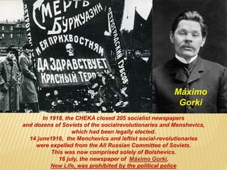 In 1918, the CHEKA closed 205 socialist newspapers
and dozens of Soviets of the socialrevolutionaries and Menshevics,
which had been legally elected.
14 june1918, the Menchevics and leftist social-revolutionaries
were expelled from the All Russian Committee of Soviets.
This was now comprised solely of Bolshevics.
16 july, the newspaper of Máximo Gorki,
New Life, was prohibited by the political police
Máximo
Gorki
 