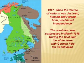 1917, When the decree
of nations was declared,
Finland and Poland
both proclaimed
independence.
The revolution was
surpressed in March 1918.
During the Civil War,
the white terror
with German help
left 35 000 dead.
 