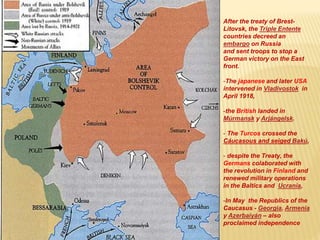 After the treaty of Brest-
Litovsk, the Triple Entente
countries decreed an
embargo on Russia
and sent troops to stop a
German victory on the East
front.
-The japanese and later USA
intervened in Vladivostok in
April 1918,
-the British landed in
Múrmansk y Arjángelsk.
- The Turcos crossed the
Cáucasous and seiged Bakú,
- despite the Treaty, the
Germans colaborated with
the revolution in Finland and
renewed military operations
in the Baltics and Ucrania,
-In May the Republics of the
Caucasus - Georgia, Armenia
y Azerbaiyán – also
proclaimed independence
 