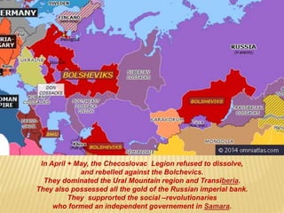 In April + May, the Checoslovac Legion refused to dissolve,
and rebelled against the Bolchevics.
They dominated the Ural Mountain region and Transiberia.
They also possessed all the gold of the Russian imperial bank.
They supprorted the social –revolutionaries
who formed an independent governement in Samara.
 