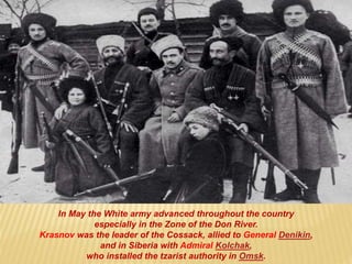 In May the White army advanced throughout the country
especially in the Zone of the Don River.
Krasnov was the leader of the Cossack, allied to General Denikin,
and in Siberia with Admiral Kolchak,
who installed the tzarist authority in Omsk.
 