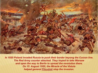In 1920 Poland invaded Russia to push their border beyong the Curzon line.
The Red Army counter attacked. They hoped to take Warsaw
and open the way to Berlin to spread the revolution there.
On 15 August 1920, the Miracle of the Vistula
helped general Piłsudski stop the invasion.
 