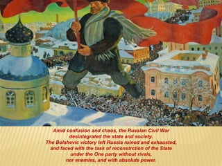 Amid confusion and chaos, the Russian Civil War
desintegrated the state and society.
The Bolshevic victory left Russia ruined and exhausted,
and faced with the task of reconstrction of the State
under the One party without rivals,
nor enemies, and with absolute power.
 