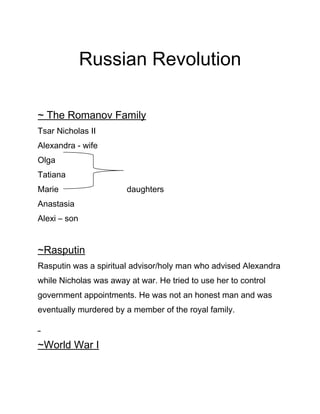 Russian Revolution

~ The Romanov Family
Tsar Nicholas II
Alexandra - wife
Olga
Tatiana
Marie                   daughters
Anastasia
Alexi – son


~Rasputin
Rasputin was a spiritual advisor/holy man who advised Alexandra
while Nicholas was away at war. He tried to use her to control
government appointments. He was not an honest man and was
eventually murdered by a member of the royal family.



~World War I
 