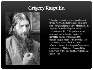Grigory RasputinA Russian peasant and self-proclaimed mystic who gained significant influence over Tsar Nicholas II’s wife, Alexandra, in the years immediately prior to the revolutions of 1917. Rasputin’s sexual escapades in the Russian capital of Petrograd caused scandal, and the Russian people began to believe that the tsar himself was under Rasputin’s influence. Aware that Rasputin’s presence was damaging Nicholas II’s credibility, supporters of the tsar had Rasputin killed in late 1916.