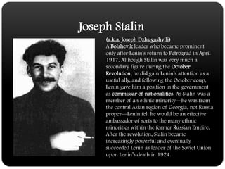 Joseph Stalin(a.k.a. Joseph Dzhugashvili)A Bolshevik leader who became prominent only after Lenin’s return to Petrograd in April 1917. Although Stalin was very much a secondary figure during the October Revolution, he did gain Lenin’s attention as a useful ally, and following the October coup, Lenin gave him a position in the government as commissar of nationalities. As Stalin was a member of an ethnic minority—he was from the central Asian region of Georgia, not Russia proper—Lenin felt he would be an effective ambassador of sorts to the many ethnic minorities within the former Russian Empire. After the revolution, Stalin became increasingly powerful and eventually succeeded Lenin as leader of the Soviet Union upon Lenin’s death in 1924. 