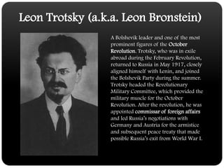 Leon Trotsky (a.k.a. Leon Bronstein)A Bolshevik leader and one of the most prominent figures of the October Revolution. Trotsky, who was in exile abroad during the February Revolution, returned to Russia in May 1917, closely aligned himself with Lenin, and joined the Bolshevik Party during the summer. Trotsky headed the Revolutionary Military Committee, which provided the military muscle for the October Revolution. After the revolution, he was appointed commissar of foreign affairs and led Russia’s negotiations with Germany and Austria for the armistice and subsequent peace treaty that made possible Russia’s exit from World War I.