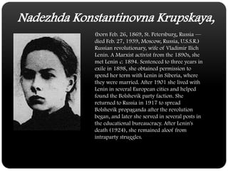 NadezhdaKonstantinovna Krupskaya,(born Feb. 26, 1869, St. Petersburg, Russia — died Feb. 27, 1939, Moscow, Russia, U.S.S.R.) Russian revolutionary, wife of Vladimir Ilich Lenin. A Marxist activist from the 1890s, she met Lenin c. 1894. Sentenced to three years in exile in 1898, she obtained permission to spend her term with Lenin in Siberia, where they were married. After 1901 she lived with Lenin in several European cities and helped found the Bolshevik party faction. She returned to Russia in 1917 to spread Bolshevik propaganda after the revolution began, and later she served in several posts in the educational bureaucracy. After Lenin's death (1924), she remained aloof from intraparty struggles.