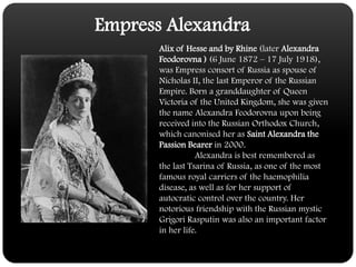 Empress AlexandraAlix of Hesse and by Rhine (later Alexandra Feodorovna ) (6 June 1872 – 17 July 1918), was Empress consort of Russia as spouse of Nicholas II, the last Emperor of the Russian Empire. Born a granddaughter of Queen Victoria of the United Kingdom, she was given the name Alexandra Feodorovna upon being received into the Russian Orthodox Church, which canonised her as Saint Alexandra the Passion Bearer in 2000.	Alexandra is best remembered as the last Tsarina of Russia, as one of the most famous royal carriers of the haemophilia disease, as well as for her support of autocratic control over the country. Her notorious friendship with the Russian mystic Grigori Rasputin was also an important factor in her life.