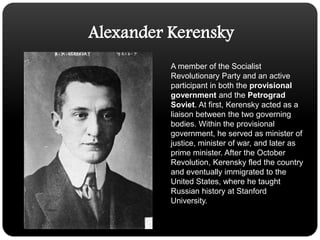 Alexander KerenskyA member of the Socialist Revolutionary Party and an active participant in both the provisional government and the Petrograd Soviet. At first, Kerensky acted as a liaison between the two governing bodies. Within the provisional government, he served as minister of justice, minister of war, and later as prime minister. After the October Revolution, Kerensky fled the country and eventually immigrated to the United States, where he taught Russian history at Stanford University. 