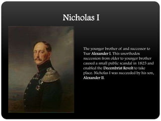 Nicholas IThe younger brother of and successor to Tsar Alexander I. This unorthodox succession from older to younger brother caused a small public scandal in 1825 and enabled the Decembrist Revolt to take place. Nicholas I was succeeded by his son, Alexander II.