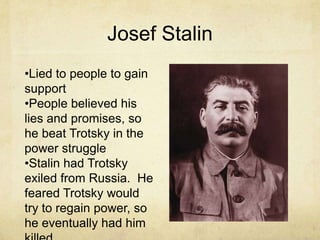 Josef Stalin
•Lied to people to gain
support
•People believed his
lies and promises, so
he beat Trotsky in the
power struggle
•Stalin had Trotsky
exiled from Russia. He
feared Trotsky would
try to regain power, so
he eventually had him
 