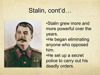 Stalin, cont’d…
      •Stalin grew more and
      more powerful over the
      years.
      •He began eliminating
      anyone who opposed
      him.
      •He set up a secret
      police to carry out his
      deadly orders.
 