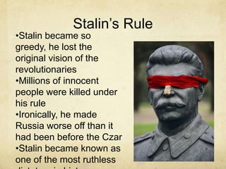 Stalin’s Rule
•Stalin became so
greedy, he lost the
original vision of the
revolutionaries
•Millions of innocent
people were killed under
his rule
•Ironically, he made
Russia worse off than it
had been before the Czar
•Stalin became known as
one of the most ruthless
 