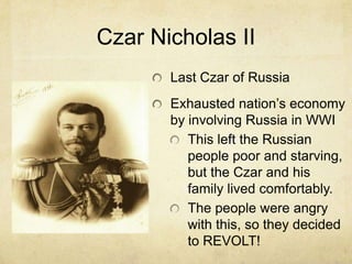 Czar Nicholas II
       Last Czar of Russia
       Exhausted nation’s economy
       by involving Russia in WWI
          This left the Russian
          people poor and starving,
          but the Czar and his
          family lived comfortably.
          The people were angry
          with this, so they decided
          to REVOLT!
 