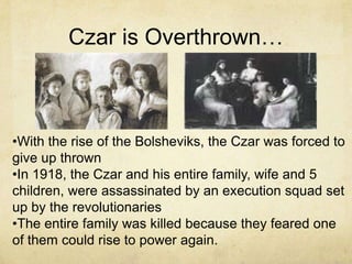 Czar is Overthrown…



•With the rise of the Bolsheviks, the Czar was forced to
give up thrown
•In 1918, the Czar and his entire family, wife and 5
children, were assassinated by an execution squad set
up by the revolutionaries
•The entire family was killed because they feared one
of them could rise to power again.
 