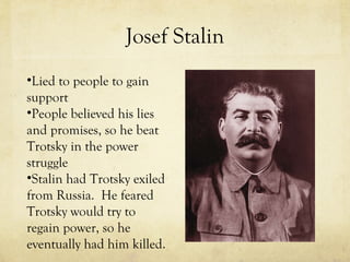 Josef Stalin Lied to people to gain support  People believed his lies and promises, so he beat Trotsky in the power struggle Stalin had Trotsky exiled from Russia.  He feared Trotsky would try to regain power, so he eventually had him killed. 