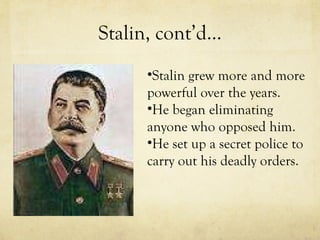 Stalin, cont’d… Stalin grew more and more powerful over the years. He began eliminating anyone who opposed him. He set up a secret police to carry out his deadly orders. 