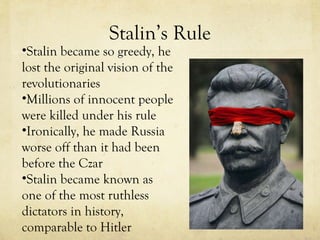 Stalin’s Rule Stalin became so greedy, he lost the original vision of the revolutionaries  Millions of innocent people were killed under his rule Ironically, he made Russia worse off than it had been before the Czar Stalin became known as one of the most ruthless dictators in history, comparable to Hitler 