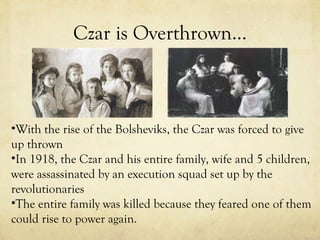 Czar is Overthrown… With the rise of the Bolsheviks, the Czar was forced to give up thrown In 1918, the Czar and his entire family, wife and 5 children, were assassinated by an execution squad set up by the revolutionaries The entire family was killed because they feared one of them could rise to power again. 