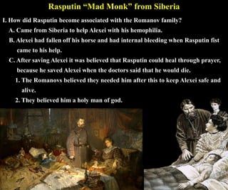 Rasputin “Mad Monk” from Siberia
I. How did Rasputin become associated with the Romanov family?
A. Came from Siberia to help Alexei with his hemophilia.
B. Alexei had fallen off his horse and had internal bleeding when Rasputin fist
came to his help.
C. After saving Alexei it was believed that Rasputin could heal through prayer,
because he saved Alexei when the doctors said that he would die.
1. The Romanovs believed they needed him after this to keep Alexei safe and
alive.
2. They believed him a holy man of god.
 