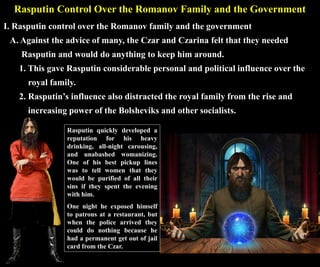 Rasputin Control Over the Romanov Family and the Government
I. Rasputin control over the Romanov family and the government
A. Against the advice of many, the Czar and Czarina felt that they needed
Rasputin and would do anything to keep him around.
1. This gave Rasputin considerable personal and political influence over the
royal family.
2. Rasputin’s influence also distracted the royal family from the rise and
increasing power of the Bolsheviks and other socialists.
Rasputin quickly developed a
reputation for his heavy
drinking, all-night carousing,
and unabashed womanizing.
One of his best pickup lines
was to tell women that they
would be purified of all their
sins if they spent the evening
with him.
One night he exposed himself
to patrons at a restaurant, but
when the police arrived they
could do nothing because he
had a permanent get out of jail
card from the Czar.
 
