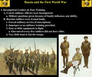 Russia and the First World War
I. Incompetent Leaders & Poor Training
A. Czarist military officers were incompetent.
a. Military positions given because of family influence, not ability.
B. Russian soldiers were treated badly.
1. Forced military service (Conscription).
2. Improper or no military training provided.
3. Poor or little equipment to fight.
a. One-out-of-every-five soldiers did not have rifles.
4. Very little food to fed the troops.
 