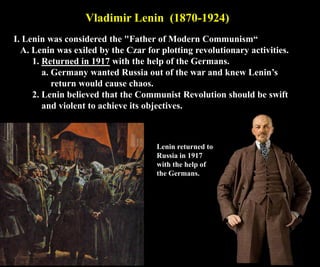 Vladimir Lenin (1870-1924)
I. Lenin was considered the "Father of Modern Communism“
A. Lenin was exiled by the Czar for plotting revolutionary activities.
1. Returned in 1917 with the help of the Germans.
a. Germany wanted Russia out of the war and knew Lenin’s
return would cause chaos.
2. Lenin believed that the Communist Revolution should be swift
and violent to achieve its objectives.
Lenin returned to
Russia in 1917
with the help of
the Germans.
 